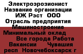 Электроэрозионист › Название организации ­ ИЖ-Рэст, ООО › Отрасль предприятия ­ Машиностроение › Минимальный оклад ­ 25 000 - Все города Работа » Вакансии   . Чувашия респ.,Новочебоксарск г.